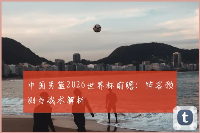 中国男篮2026世界杯前瞻:阵容预测与战术解析