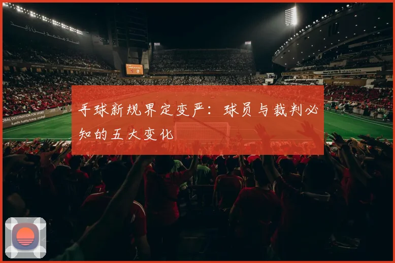 手球新规界定变严:球员与裁判必知的五大变化