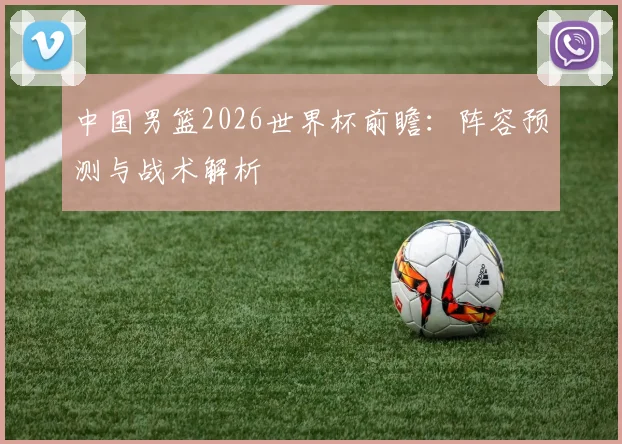 中国男篮2026世界杯前瞻:阵容预测与战术解析