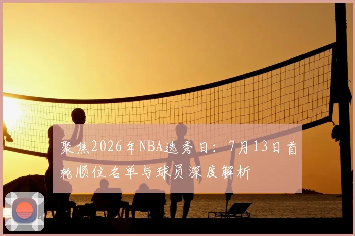 聚焦2026年NBA选秀日:7月13日首轮顺位名单与球员深度解析