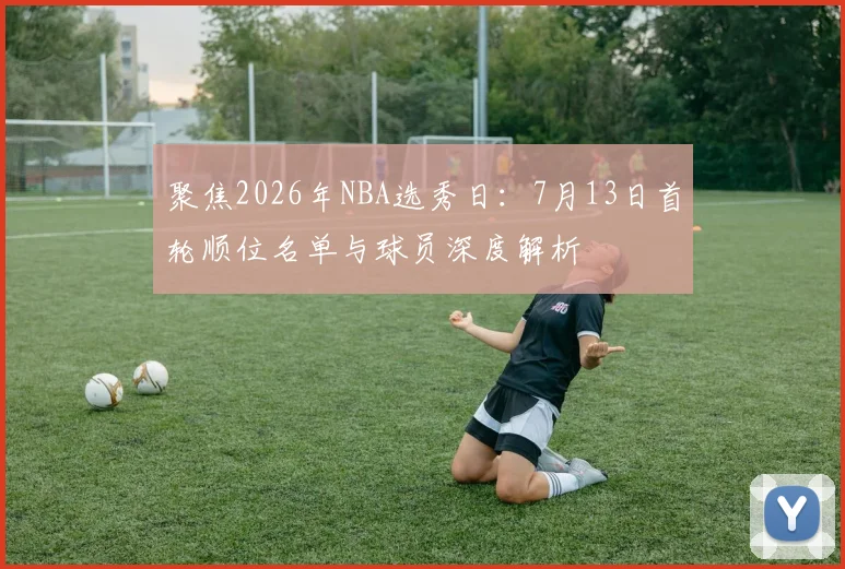 聚焦2026年NBA选秀日：7月13日首轮顺位名单与球员深度解析
