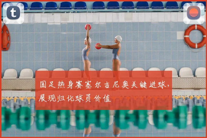 国足热身赛塞尔吉尼奥关键进球,展现归化球员价值